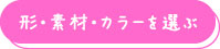 形・素材・カラーを選ぶ
